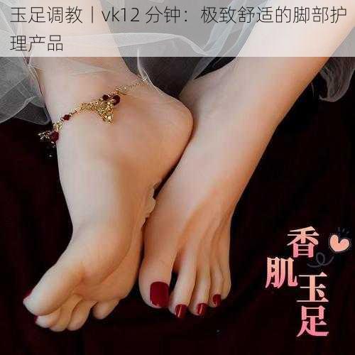 玉足调教丨vk12 分钟:极致舒适的脚部护理产品