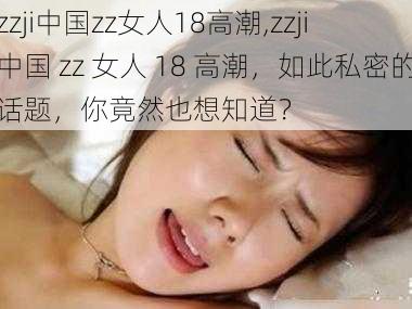 zzji中国zz女人18高潮,zzji 中国 zz 女人 18 高潮,如此私密的话题,你竟然也想知道?