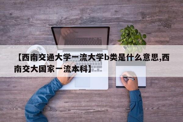 【西南交通大学一流大学b类是什么意思,西南交大国家一流本科】