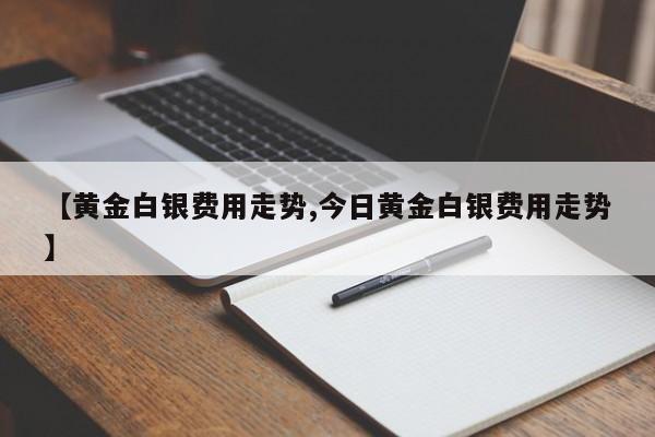 【黄金白银费用走势,今日黄金白银费用走势】