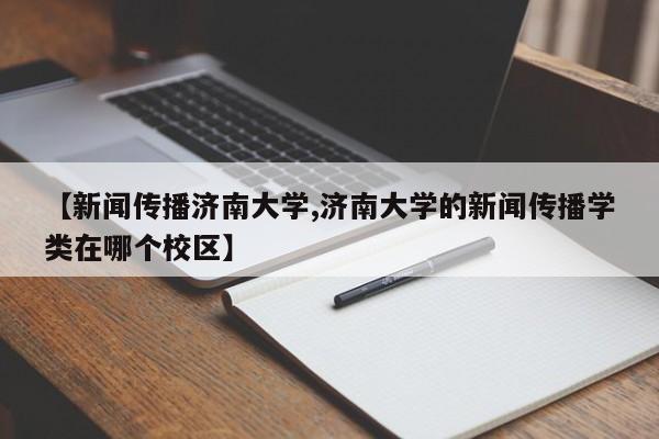 【新闻传播济南大学,济南大学的新闻传播学类在哪个校区】