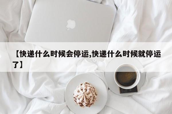 【快递什么时候会停运,快递什么时候就停运了】