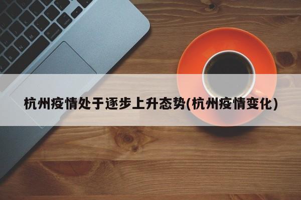 杭州疫情处于逐步上升态势(杭州疫情变化)