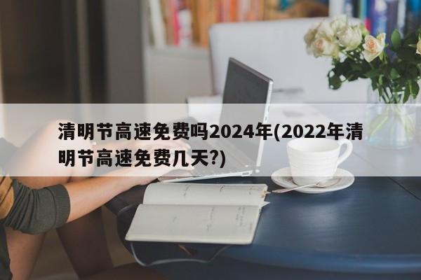 清明节高速免费吗2024年(2022年清明节高速免费几天?)