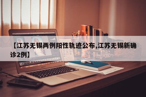 【江苏无锡两例阳性轨迹公布,江苏无锡新确诊2例】